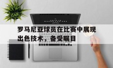 开云体育登录入口-罗马尼亚球员在比赛中展现出色技术，备受瞩目的简单介绍