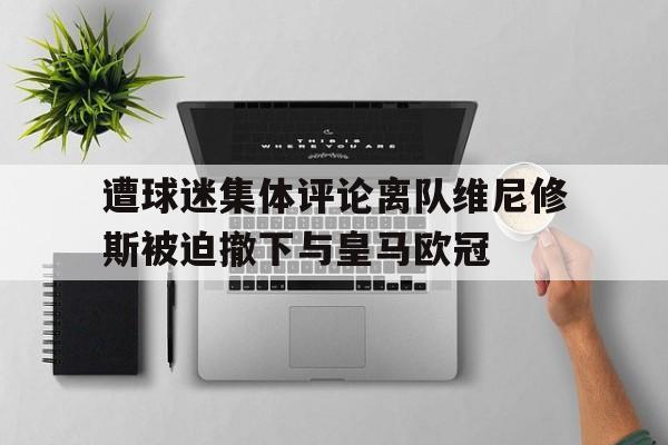 遭球迷集体评论离队维尼修斯被迫撤下与皇马欧冠的简单介绍