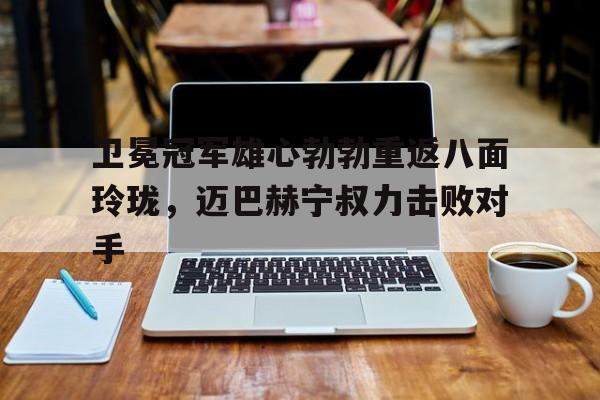 开云体育-卫冕冠军雄心勃勃重返八面玲珑，迈巴赫宁叔力击败对手(迈尔巴赫)